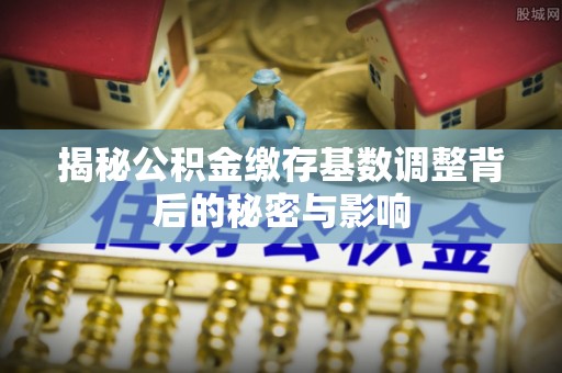绵竹揭秘公积金缴存基数调整背后的秘密与影响