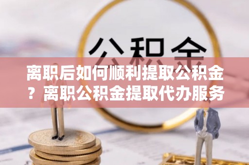 绵竹离职后如何顺利提取公积金？离职公积金提取代办服务帮你搞定！