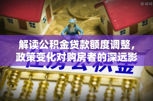 绵竹解读公积金贷款额度调整，政策变化对购房者的深远影响