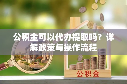 绵竹公积金可以代办提取吗？详解政策与操作流程