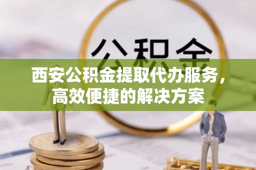 绵竹西安公积金提取代办服务，高效便捷的解决方案